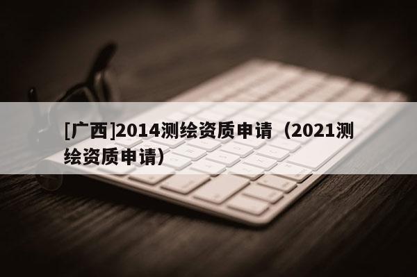[廣西]2014測繪資質(zhì)申請（2021測繪資質(zhì)申請）