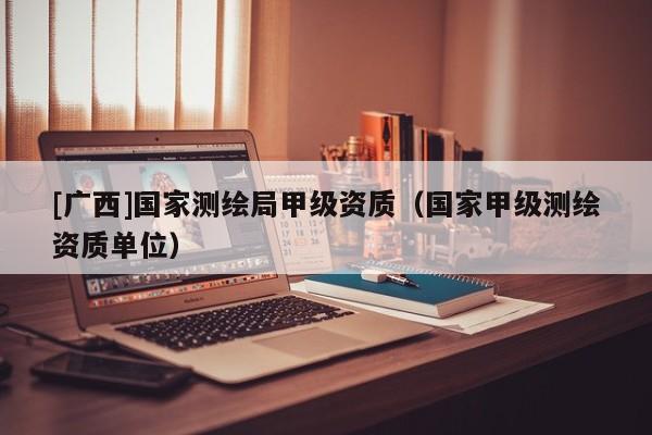 [廣西]國家測繪局甲級資質(zhì)（國家甲級測繪資質(zhì)單位）
