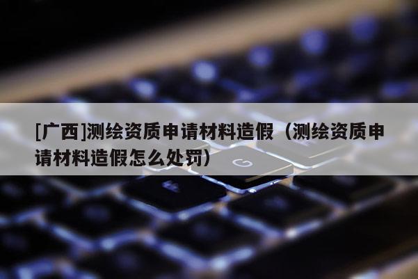 [廣西]測(cè)繪資質(zhì)申請(qǐng)材料造假（測(cè)繪資質(zhì)申請(qǐng)材料造假怎么處罰）