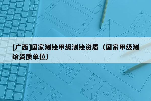 [廣西]國(guó)家測(cè)繪甲級(jí)測(cè)繪資質(zhì)（國(guó)家甲級(jí)測(cè)繪資質(zhì)單位）