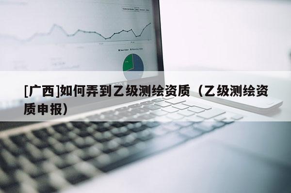 [廣西]如何弄到乙級測繪資質（乙級測繪資質申報）