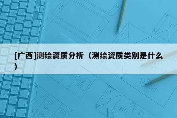 [廣西]測繪資質(zhì)分析（測繪資質(zhì)類別是什么）