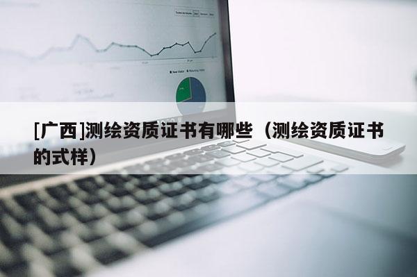 [廣西]測(cè)繪資質(zhì)證書(shū)有哪些（測(cè)繪資質(zhì)證書(shū)的式樣）