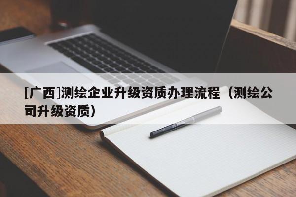 [廣西]測繪企業(yè)升級資質(zhì)辦理流程（測繪公司升級資質(zhì)）