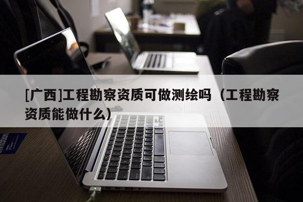 [廣西]工程勘察資質(zhì)可做測繪嗎（工程勘察資質(zhì)能做什么）
