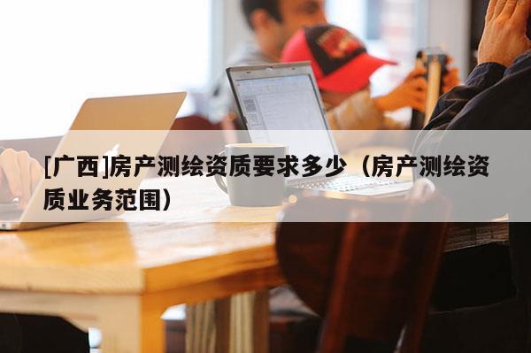 [廣西]房產(chǎn)測繪資質(zhì)要求多少（房產(chǎn)測繪資質(zhì)業(yè)務(wù)范圍）