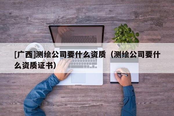 [廣西]測繪公司要什么資質(zhì)（測繪公司要什么資質(zhì)證書）