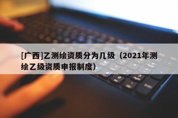 [廣西]乙測繪資質(zhì)分為幾級（2021年測繪乙級資質(zhì)申報制度）