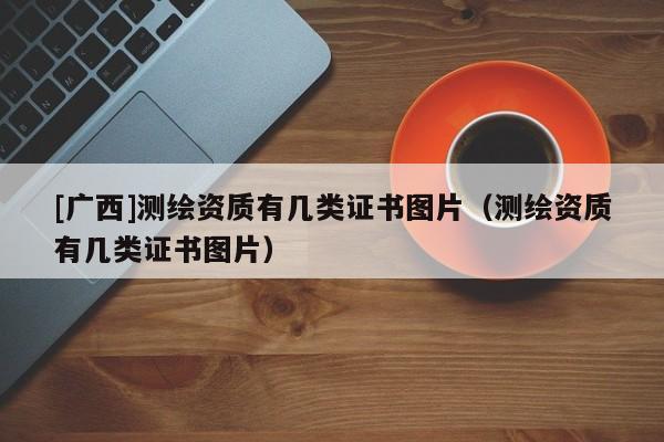 [廣西]測繪資質(zhì)有幾類證書圖片（測繪資質(zhì)有幾類證書圖片）