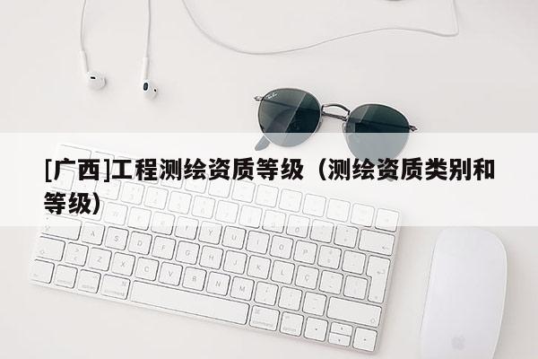 [廣西]工程測繪資質(zhì)等級（測繪資質(zhì)類別和等級）