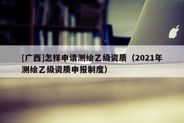 [廣西]怎樣申請(qǐng)測(cè)繪乙級(jí)資質(zhì)（2021年測(cè)繪乙級(jí)資質(zhì)申報(bào)制度）