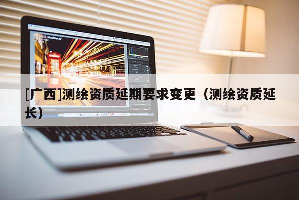 [廣西]測繪資質延期要求變更（測繪資質延長）