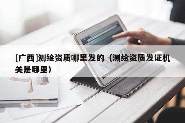 [廣西]測繪資質(zhì)哪里發(fā)的（測繪資質(zhì)發(fā)證機關(guān)是哪里）