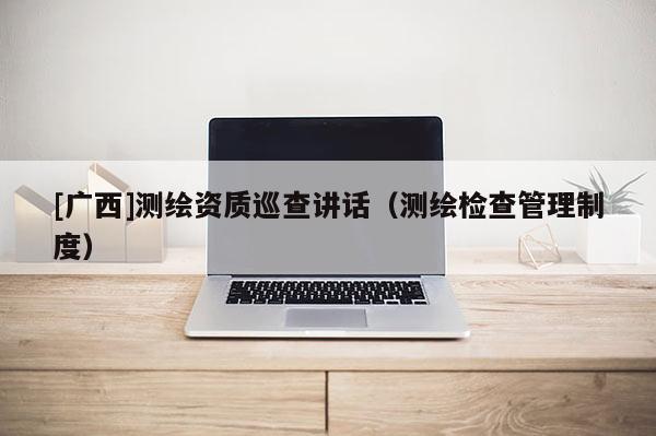 [廣西]測繪資質(zhì)巡查講話（測繪檢查管理制度）