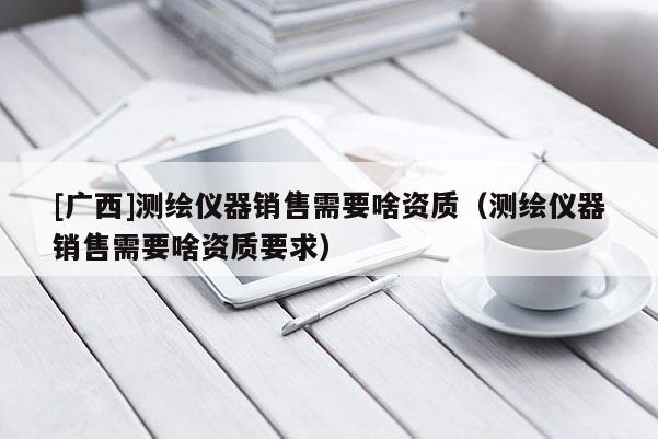 [廣西]測繪儀器銷售需要啥資質(zhì)（測繪儀器銷售需要啥資質(zhì)要求）
