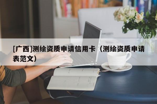 [廣西]測繪資質(zhì)申請信用卡（測繪資質(zhì)申請表范文）