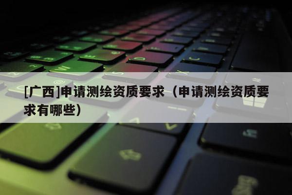 [廣西]申請測繪資質(zhì)要求（申請測繪資質(zhì)要求有哪些）