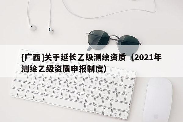 [廣西]關(guān)于延長乙級測繪資質(zhì)（2021年測繪乙級資質(zhì)申報(bào)制度）