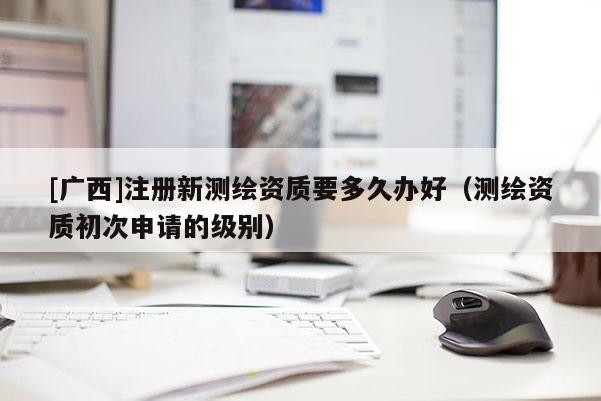 [廣西]注冊新測繪資質(zhì)要多久辦好（測繪資質(zhì)初次申請的級別）