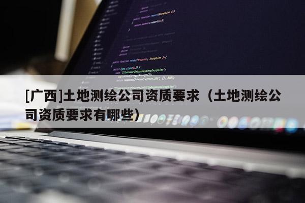 [廣西]土地測繪公司資質(zhì)要求（土地測繪公司資質(zhì)要求有哪些）
