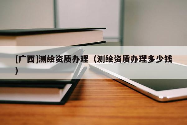 [廣西]測(cè)繪資質(zhì)辦理（測(cè)繪資質(zhì)辦理多少錢）