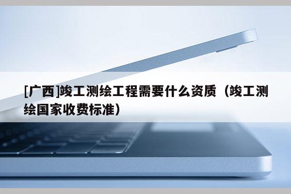 [廣西]竣工測(cè)繪工程需要什么資質(zhì)（竣工測(cè)繪國家收費(fèi)標(biāo)準(zhǔn)）