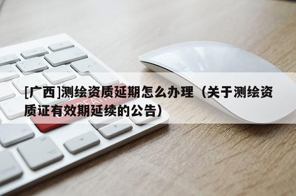 [廣西]測繪資質延期怎么辦理（關于測繪資質證有效期延續(xù)的公告）