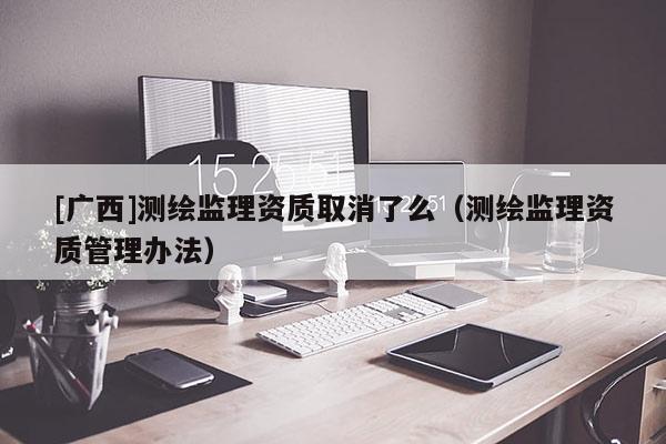 [廣西]測繪監(jiān)理資質(zhì)取消了么（測繪監(jiān)理資質(zhì)管理辦法）