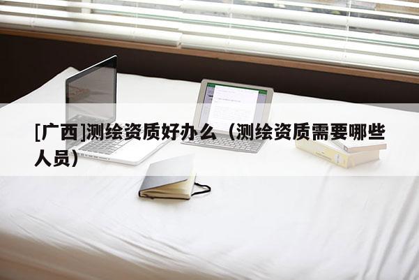 [廣西]測繪資質(zhì)好辦么（測繪資質(zhì)需要哪些人員）