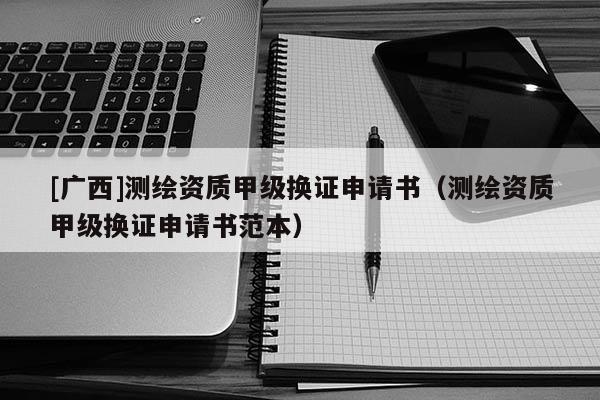 [廣西]測繪資質(zhì)甲級換證申請書（測繪資質(zhì)甲級換證申請書范本）