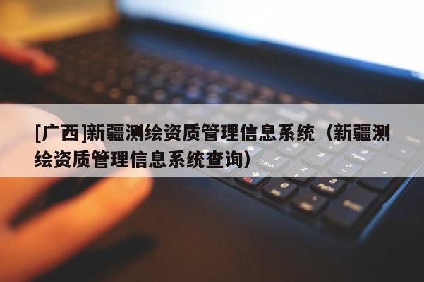 [廣西]新疆測(cè)繪資質(zhì)管理信息系統(tǒng)（新疆測(cè)繪資質(zhì)管理信息系統(tǒng)查詢）