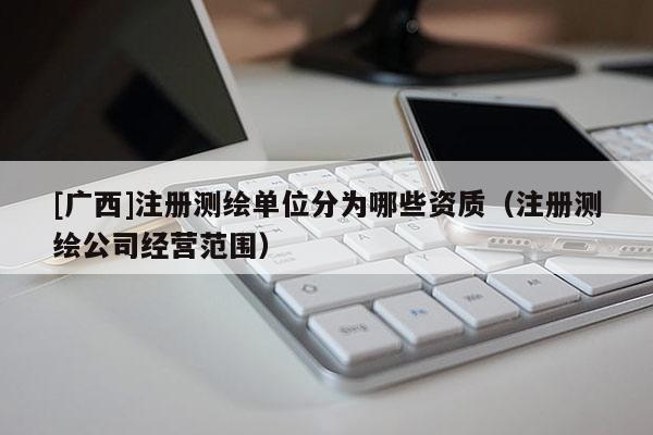 [廣西]注冊測繪單位分為哪些資質(zhì)（注冊測繪公司經(jīng)營范圍）