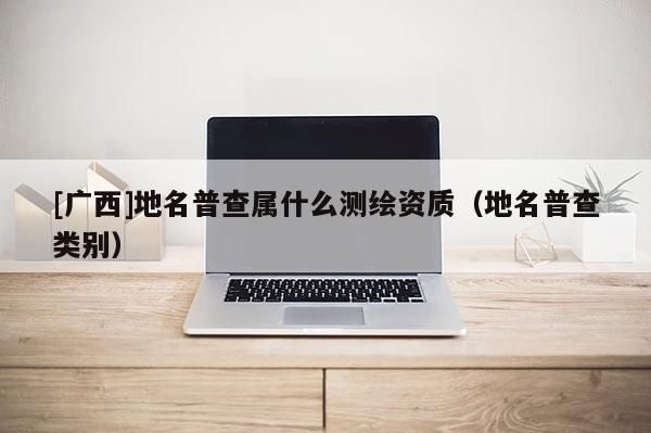 [廣西]地名普查屬什么測繪資質(zhì)（地名普查類別）