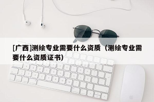 [廣西]測繪專業(yè)需要什么資質(zhì)（測繪專業(yè)需要什么資質(zhì)證書）