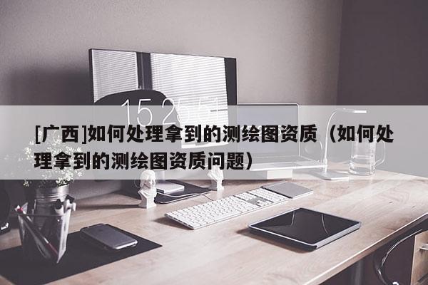 [廣西]如何處理拿到的測繪圖資質(zhì)（如何處理拿到的測繪圖資質(zhì)問題）