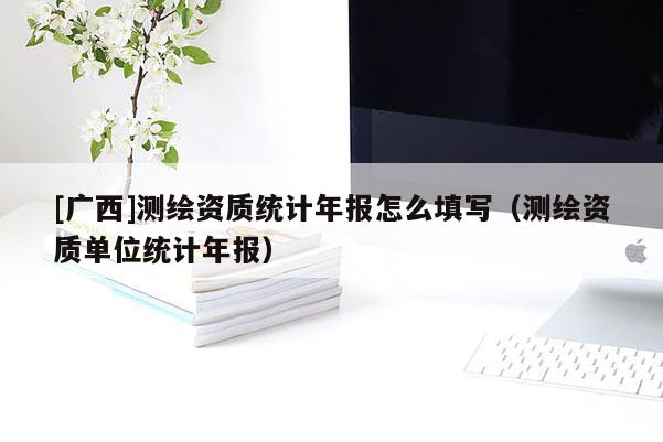 [廣西]測(cè)繪資質(zhì)統(tǒng)計(jì)年報(bào)怎么填寫（測(cè)繪資質(zhì)單位統(tǒng)計(jì)年報(bào)）