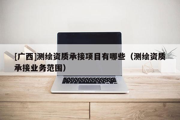 [廣西]測繪資質(zhì)承接項目有哪些（測繪資質(zhì)承接業(yè)務(wù)范圍）
