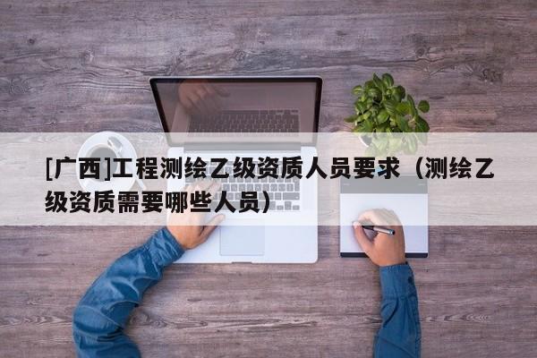 [廣西]工程測(cè)繪乙級(jí)資質(zhì)人員要求（測(cè)繪乙級(jí)資質(zhì)需要哪些人員）