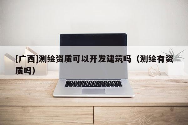 [廣西]測(cè)繪資質(zhì)可以開(kāi)發(fā)建筑嗎（測(cè)繪有資質(zhì)嗎）