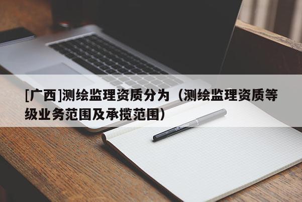 [廣西]測繪監(jiān)理資質(zhì)分為（測繪監(jiān)理資質(zhì)等級業(yè)務(wù)范圍及承攬范圍）