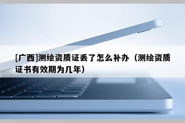 [廣西]測繪資質(zhì)證丟了怎么補(bǔ)辦（測繪資質(zhì)證書有效期為幾年）