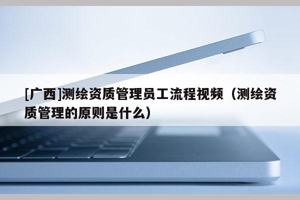 [廣西]測(cè)繪資質(zhì)管理員工流程視頻（測(cè)繪資質(zhì)管理的原則是什么）
