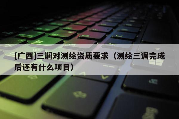 [廣西]三調(diào)對(duì)測(cè)繪資質(zhì)要求（測(cè)繪三調(diào)完成后還有什么項(xiàng)目）