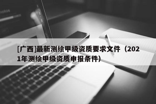 [廣西]最新測繪甲級資質(zhì)要求文件（2021年測繪甲級資質(zhì)申報條件）