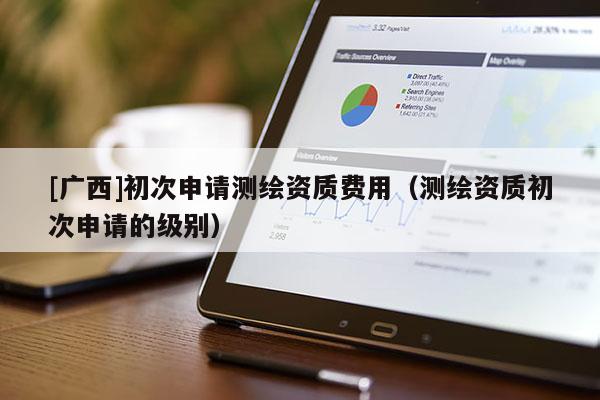 [廣西]初次申請測繪資質(zhì)費用（測繪資質(zhì)初次申請的級別）