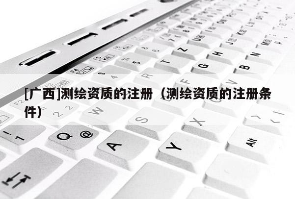 [廣西]測(cè)繪資質(zhì)的注冊(cè)（測(cè)繪資質(zhì)的注冊(cè)條件）