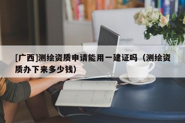 [廣西]測(cè)繪資質(zhì)申請(qǐng)能用一建證嗎（測(cè)繪資質(zhì)辦下來(lái)多少錢）