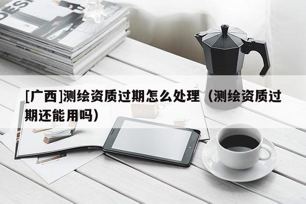 [廣西]測繪資質(zhì)過期怎么處理（測繪資質(zhì)過期還能用嗎）
