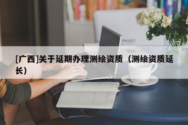 [廣西]關(guān)于延期辦理測(cè)繪資質(zhì)（測(cè)繪資質(zhì)延長）