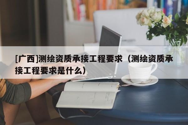 [廣西]測繪資質(zhì)承接工程要求（測繪資質(zhì)承接工程要求是什么）
